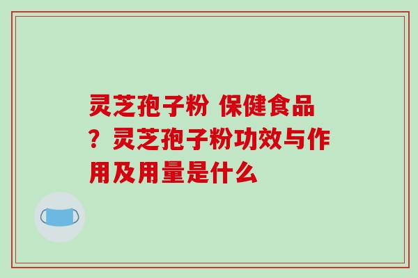 灵芝孢子粉 保健食品？灵芝孢子粉功效与作用及用量是什么