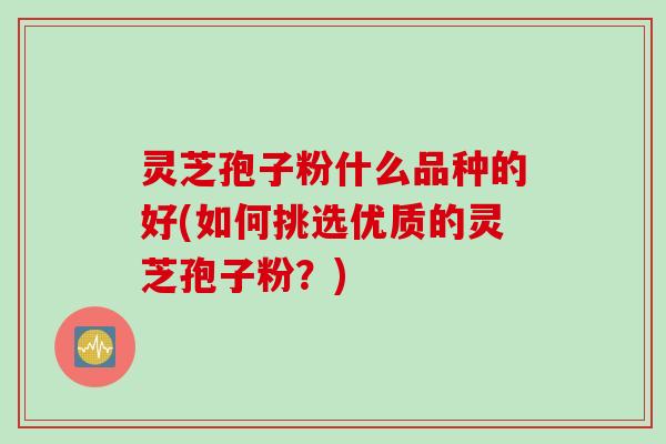 灵芝孢子粉什么品种的好(如何挑选优质的灵芝孢子粉？)
