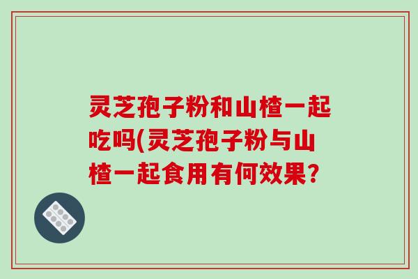 灵芝孢子粉和山楂一起吃吗(灵芝孢子粉与山楂一起食用有何效果？