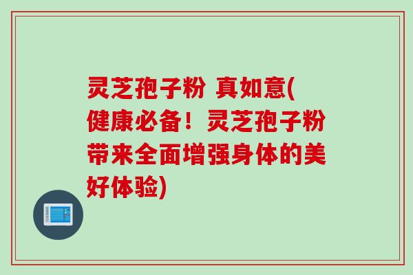 灵芝孢子粉 真如意(健康必备！灵芝孢子粉带来全面增强身体的美好体验)