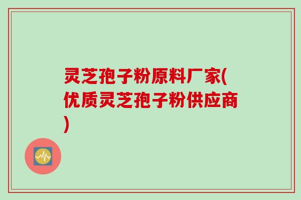 灵芝孢子粉原料厂家(优质灵芝孢子粉供应商)