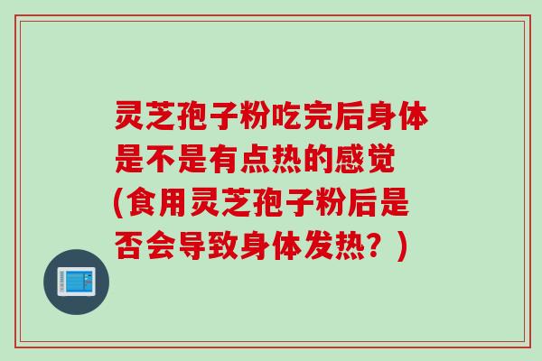 灵芝孢子粉吃完后身体是不是有点热的感觉 (食用灵芝孢子粉后是否会导致身体发热？)