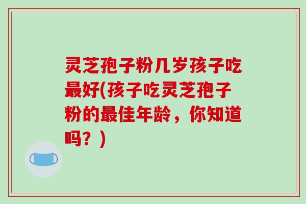 灵芝孢子粉几岁孩子吃最好(孩子吃灵芝孢子粉的最佳年龄，你知道吗？)