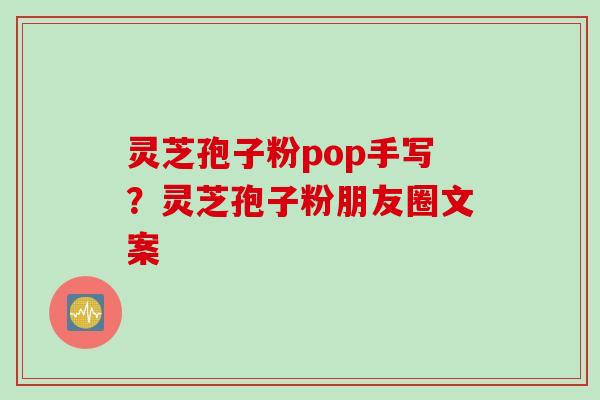 灵芝孢子粉pop手写？灵芝孢子粉朋友圈文案