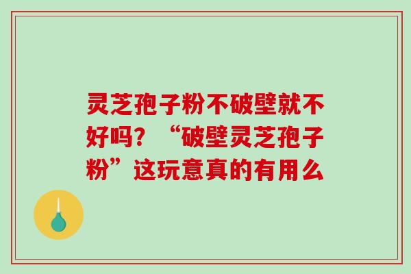 灵芝孢子粉不破壁就不好吗？“破壁灵芝孢子粉”这玩意真的有用么
