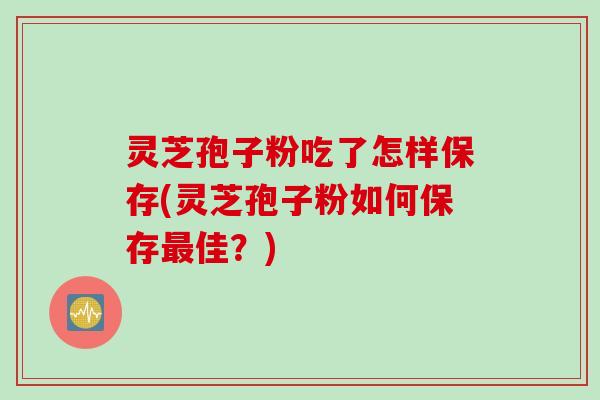 灵芝孢子粉吃了怎样保存(灵芝孢子粉如何保存最佳？)