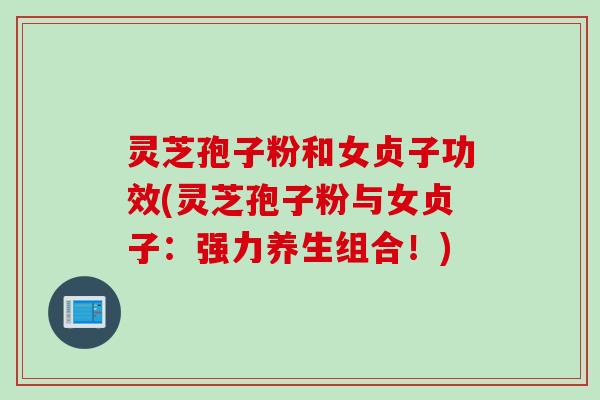 灵芝孢子粉和女贞子功效(灵芝孢子粉与女贞子:强力养生组合!) 灵芝孢子粉和女贞子功效(灵芝孢子粉与女贞子:强力养生组合!)