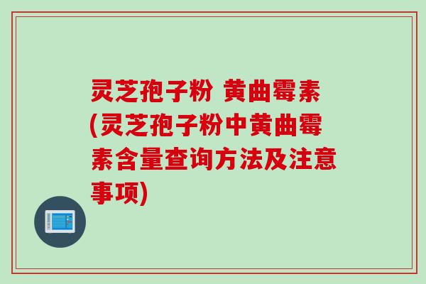 灵芝孢子粉 黄曲霉素(灵芝孢子粉中黄曲霉素含量查询方法及注意事项)