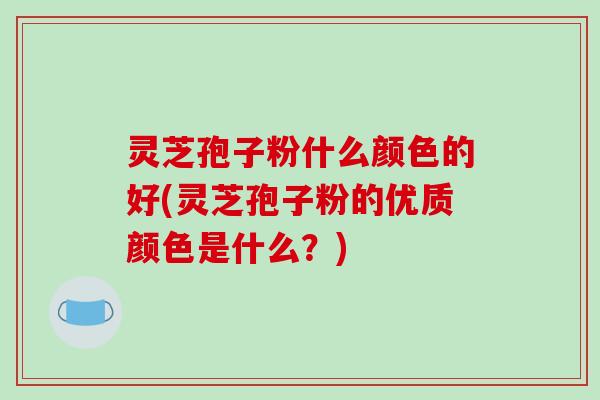 灵芝孢子粉什么颜色的好(灵芝孢子粉的优质颜色是什么？)