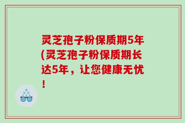 灵芝孢子粉保质期5年(灵芝孢子粉保质期长达5年，让您健康无忧！