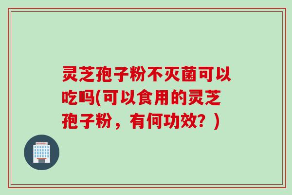 灵芝孢子粉不灭菌可以吃吗(可以食用的灵芝孢子粉，有何功效？)