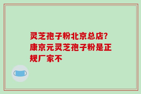 灵芝孢子粉北京总店？康京元灵芝孢子粉是正规厂家不