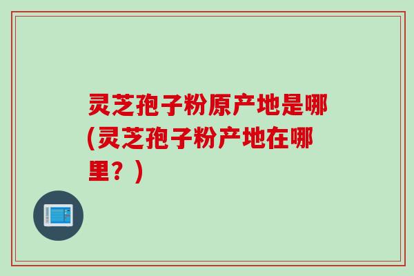 灵芝孢子粉原产地是哪(灵芝孢子粉产地在哪里？)