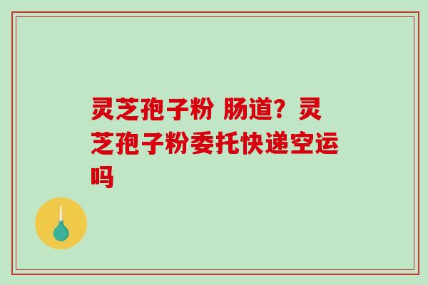灵芝孢子粉 肠道？灵芝孢子粉委托快递空运吗
