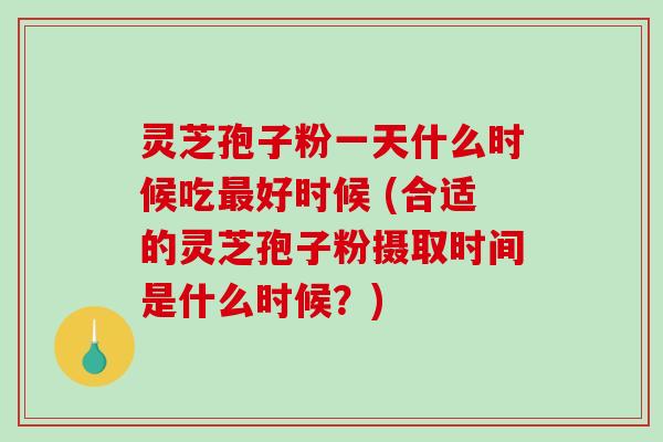 灵芝孢子粉一天什么时候吃最好时候 (合适的灵芝孢子粉摄取时间是什么时候？)