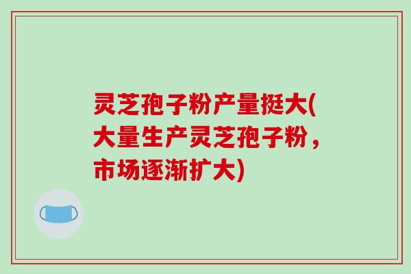 灵芝孢子粉产量挺大(大量生产灵芝孢子粉，市场逐渐扩大)
