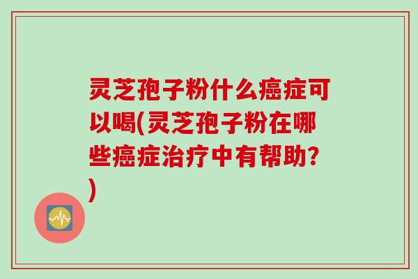 灵芝孢子粉什么癌症可以喝(灵芝孢子粉在哪些癌症治疗中有帮助？)