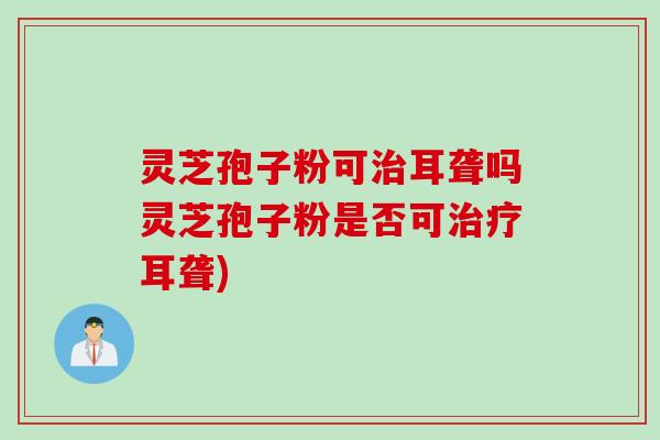 灵芝孢子粉可治耳聋吗灵芝孢子粉是否可治疗耳聋)