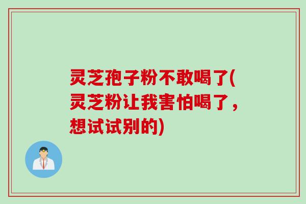 灵芝孢子粉不敢喝了(灵芝粉让我害怕喝了，想试试别的)