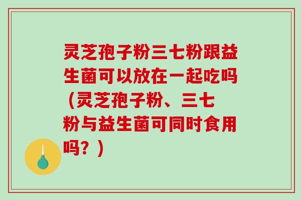 灵芝孢子粉三七粉跟益生菌可以放在一起吃吗 (灵芝孢子粉、三七粉与益生菌可同时食用吗？)