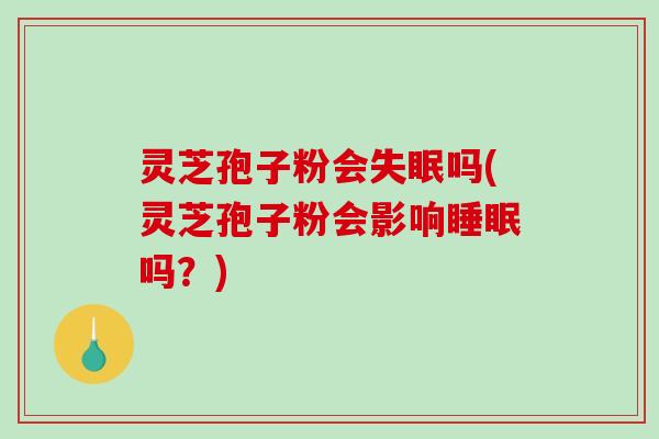 灵芝孢子粉会失眠吗(灵芝孢子粉会影响睡眠吗？)