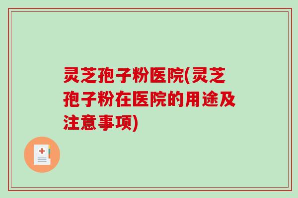 灵芝孢子粉医院(灵芝孢子粉在医院的用途及注意事项)