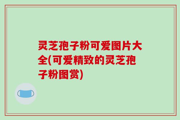 灵芝孢子粉可爱图片大全(可爱精致的灵芝孢子粉图赏)
