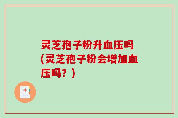 灵芝孢子粉升血压吗 (灵芝孢子粉会增加血压吗？)