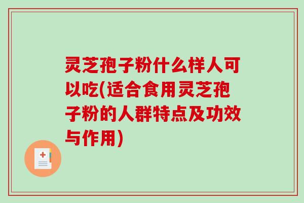 灵芝孢子粉什么样人可以吃(适合食用灵芝孢子粉的人群特点及功效与作用)