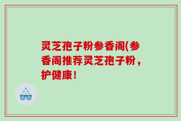 灵芝孢子粉参香阁(参香阁推荐灵芝孢子粉，护健康！