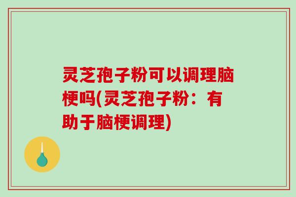 灵芝孢子粉可以调理脑梗吗(灵芝孢子粉：有助于脑梗调理)