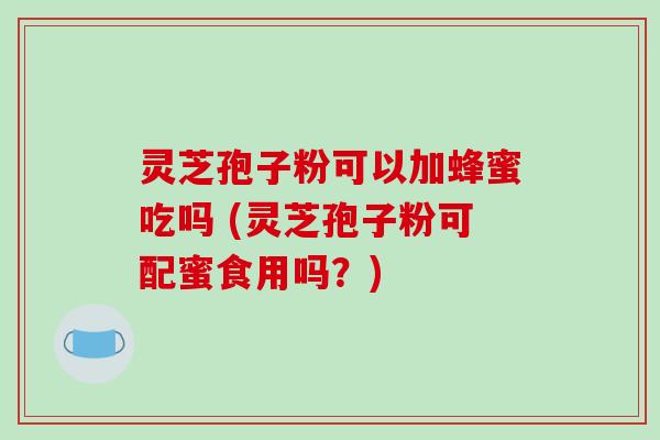 灵芝孢子粉可以加蜂蜜吃吗 (灵芝孢子粉可配蜜食用吗？)