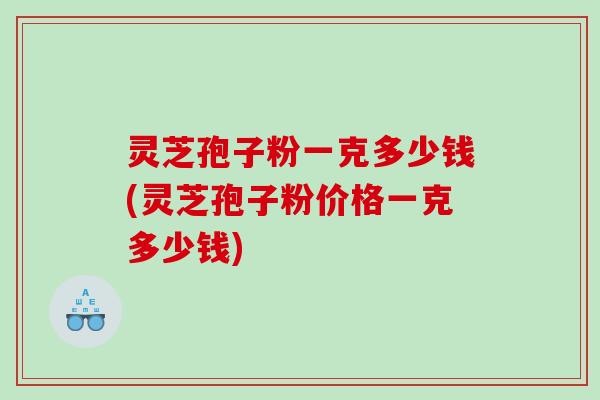 灵芝孢子粉一克多少钱(灵芝孢子粉价格一克多少钱)