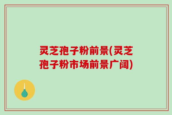 灵芝孢子粉前景(灵芝孢子粉市场前景广阔)
