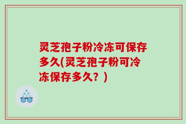 灵芝孢子粉冷冻可保存多久(灵芝孢子粉可冷冻保存多久？)