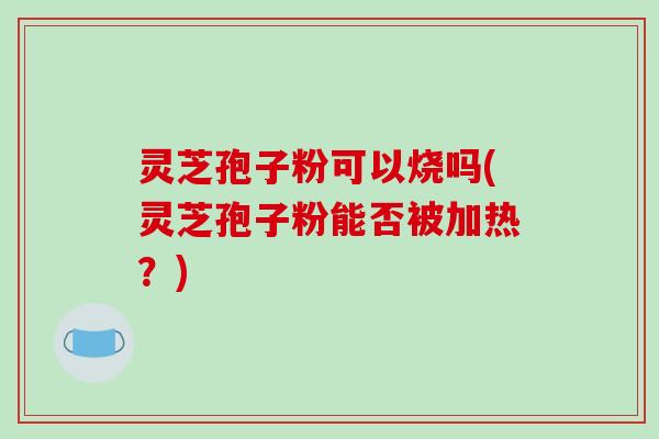 灵芝孢子粉可以烧吗(灵芝孢子粉能否被加热？)