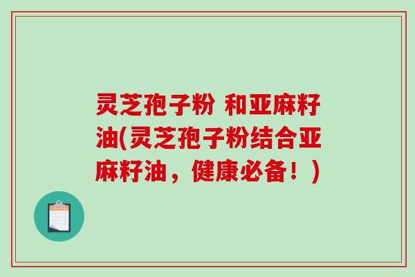 灵芝孢子粉 和亚麻籽油(灵芝孢子粉结合亚麻籽油，健康必备！)