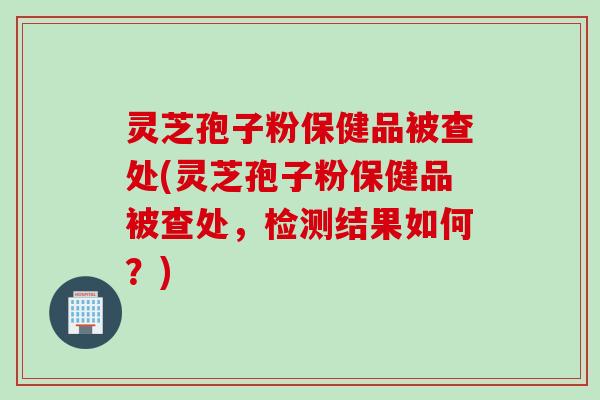 灵芝孢子粉保健品被查处(灵芝孢子粉保健品被查处，检测结果如何？)