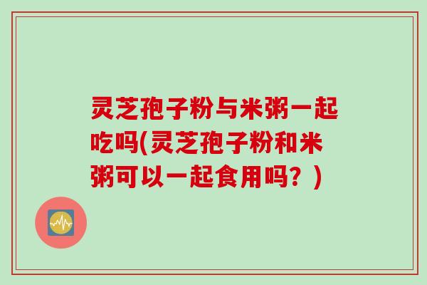 灵芝孢子粉与米粥一起吃吗(灵芝孢子粉和米粥可以一起食用吗？)