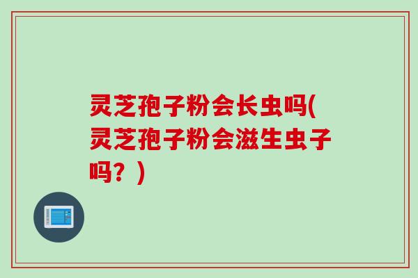 灵芝孢子粉会长虫吗(灵芝孢子粉会滋生虫子吗？)