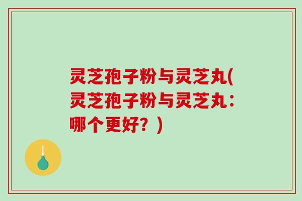灵芝孢子粉与灵芝丸(灵芝孢子粉与灵芝丸：哪个更好？)