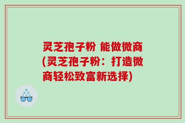 灵芝孢子粉 能做微商(灵芝孢子粉：打造微商轻松致富新选择)