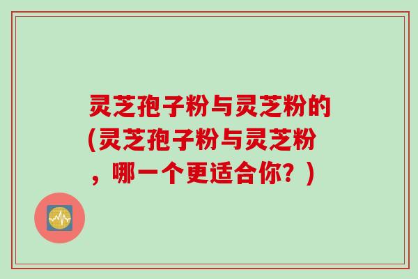 灵芝孢子粉与灵芝粉的(灵芝孢子粉与灵芝粉，哪一个更适合你？)