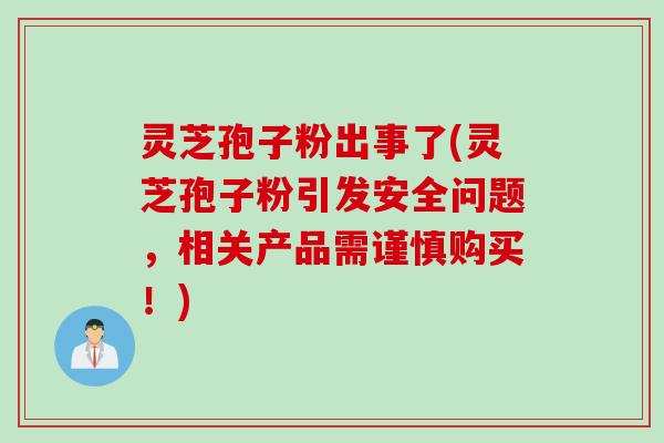 灵芝孢子粉出事了(灵芝孢子粉引发安全问题，相关产品需谨慎购买！)