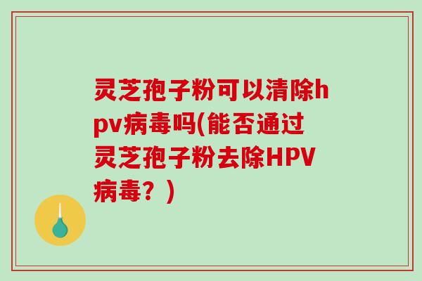 灵芝孢子粉可以清除hpv病毒吗(能否通过灵芝孢子粉去除HPV病毒？)