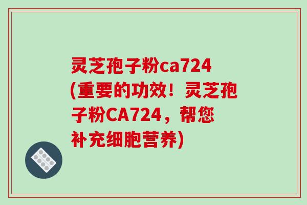 灵芝孢子粉ca724(重要的功效！灵芝孢子粉CA724，帮您补充细胞营养)