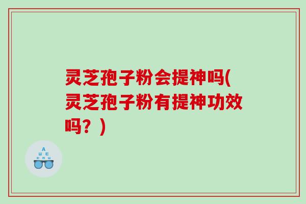 灵芝孢子粉会提神吗(灵芝孢子粉有提神功效吗？)
