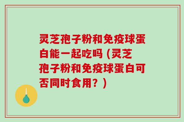 灵芝孢子粉和免疫球蛋白能一起吃吗 (灵芝孢子粉和免疫球蛋白可否同时食用？)