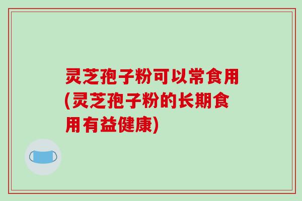灵芝孢子粉可以常食用(灵芝孢子粉的长期食用有益健康)