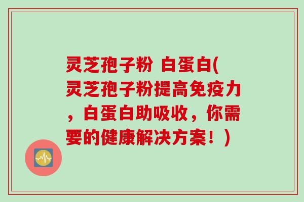 灵芝孢子粉 白蛋白(灵芝孢子粉提高免疫力，白蛋白助吸收，你需要的健康解决方案！)